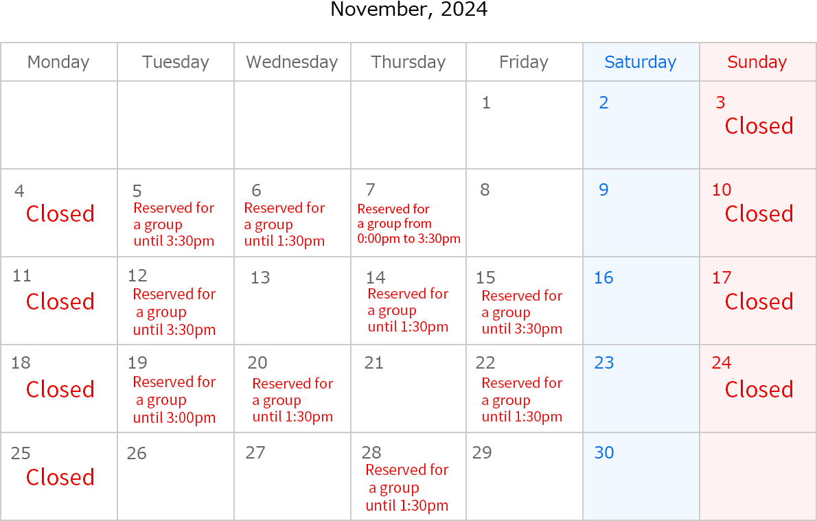 Novenber, 2024. Closed Date:Novenber 3,4,10,11,17,18,24 and 25. Novenber 5, reserved for a group until 3:30pm. Novenber 6, reserved for a group until 1:30pm. Novenber 7, reserved for a group from 0:00pm to 3:30pm. Novenber 12, reserved for a group until 3:30pm. Novenber 14, Reserved for a group until 1:30pm. Novenber 15, reserved for a group until 3:30pm. Novenber 19, reserved for a group until 3:00pm. Novenber 20, reserved for a group until 1:30pm. Novenber 22, reserved for a group until 1:30pm. Novenber 28, reserved for a group until 1:30pm.