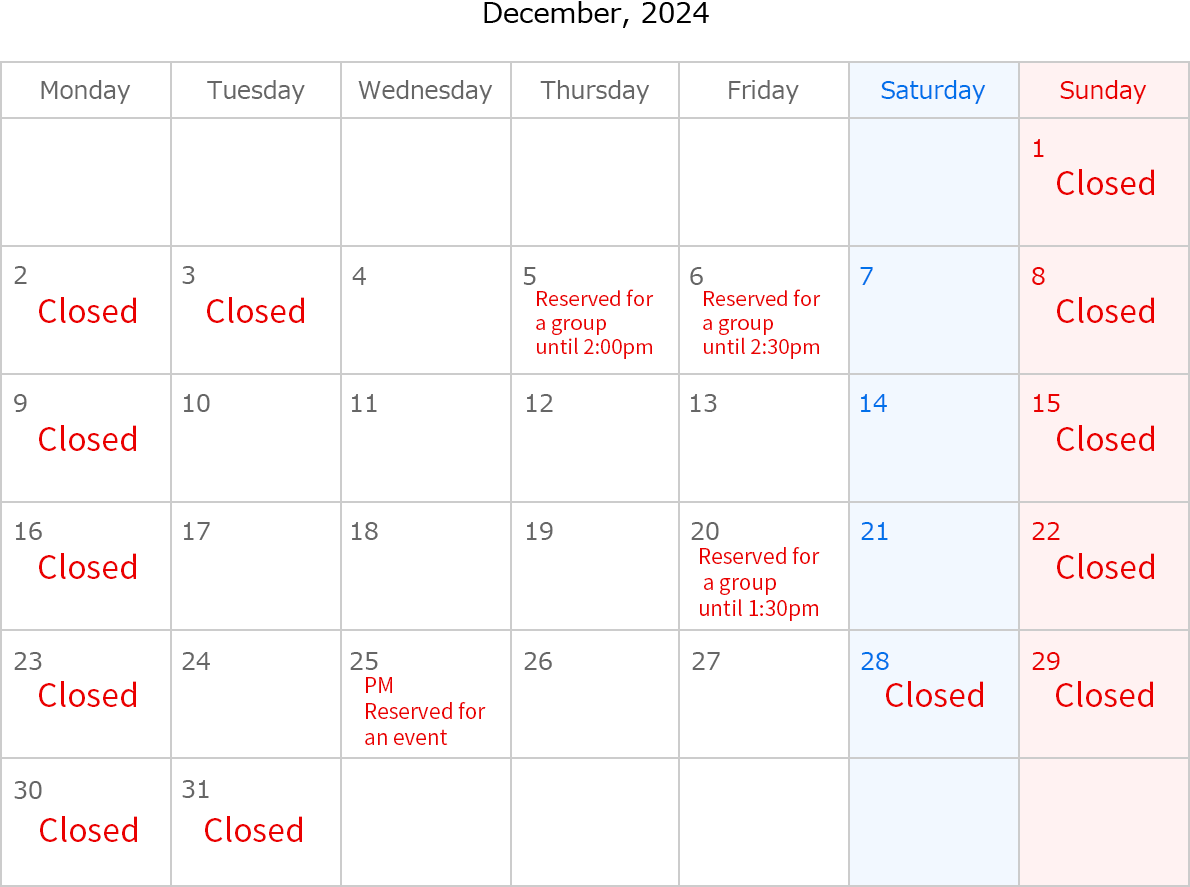 December, 2024. Closed Date:December 1,2,8,9,15,16,22,23,29,30 and 31. December 3, Closed. December 5, reserved for a group until 2:00pm. December 6, reserved for a group until 2:30pm. December 20, reserved for a group until 1:30pm. December 25, Reserved for an event. 