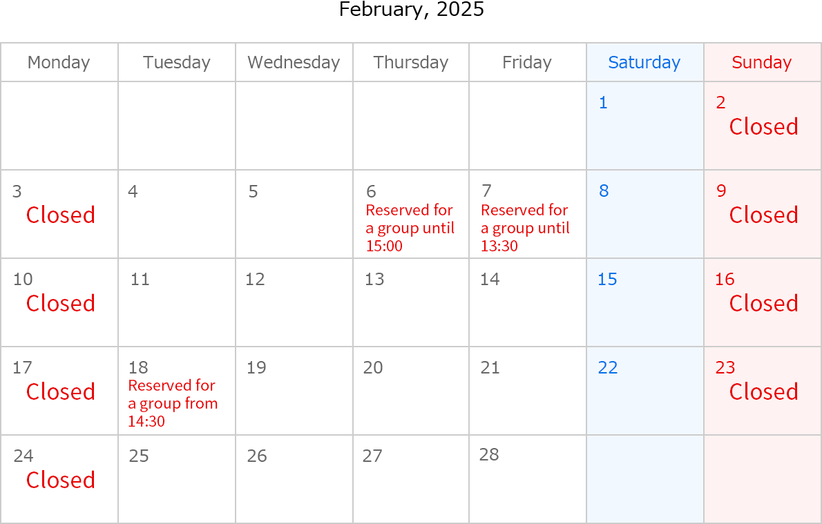 February, 2025. Closed Date:February 2,3,9,10,16,17,23 and 24. February 6, reserved for a group until 15:00. February 7, reserved for a group until 13:30. February 18, reserved for a group from 14:30.