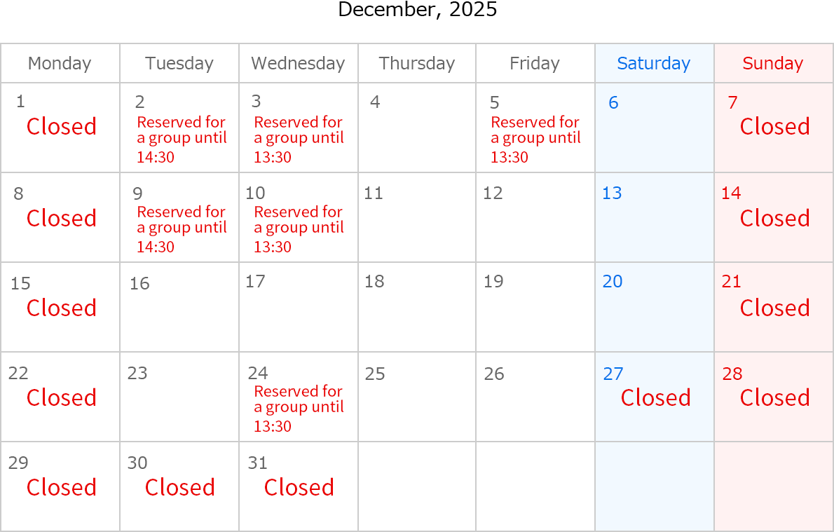 December, 2025. Closed Date: December 1,7,8,14,15,21,22,27,28,29,30 and 31. December 2 ,Reserved for a group until 14:30. December 3 Reserved for a group until 13:30. December 5 Reserved for a group until 13:30. December 9 Reserved for a group until 14:30. December 10 Reserved for a group until 13:30. December 14 Reserved for a group until 13:30
