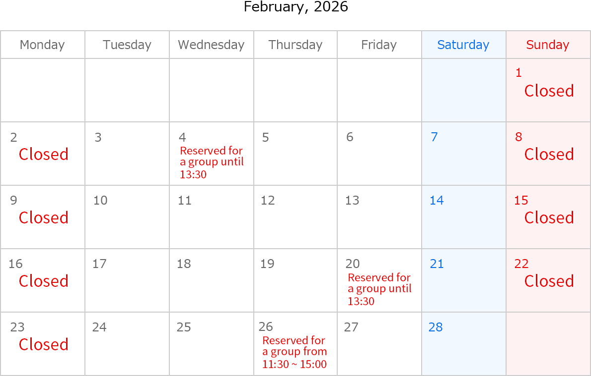 Feburary, 2026. Closed Date: Feburary 1,2,8,9,15,16,22 and 23. Feburary 4, Reserved for a group until 13:30. Feburary 20, Reserved for a group until 13:30. Feburary 26, Reserved for a group 11:30~15:00. 