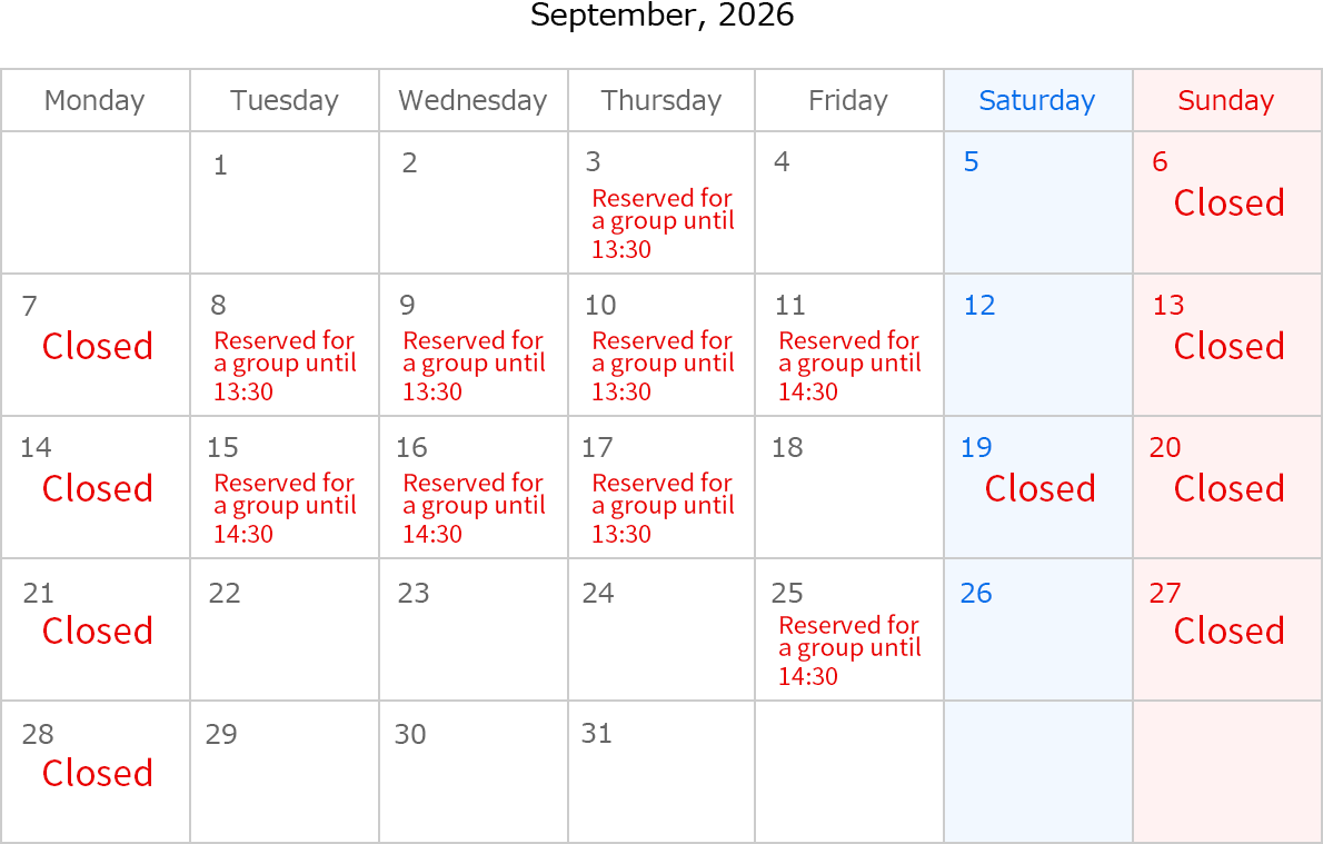 September, 2026. Closed Date: September 6,7,13,14,19,20,21,27,28 and 29. September 3, Rserved for a group until 13:30.September 8, Rserved for a group until 13:30.September 9, Rserved for a group until 13:30.September 10, Rserved for a group until 13:30.September 11, Rserved for a group until 14:30.September 15, Rserved for a group until 14:30.September 16, Rserved for a group until 14:30.September 17 , Rserved for a group until 13:30.September 25, Rserved for a group until 14:30.