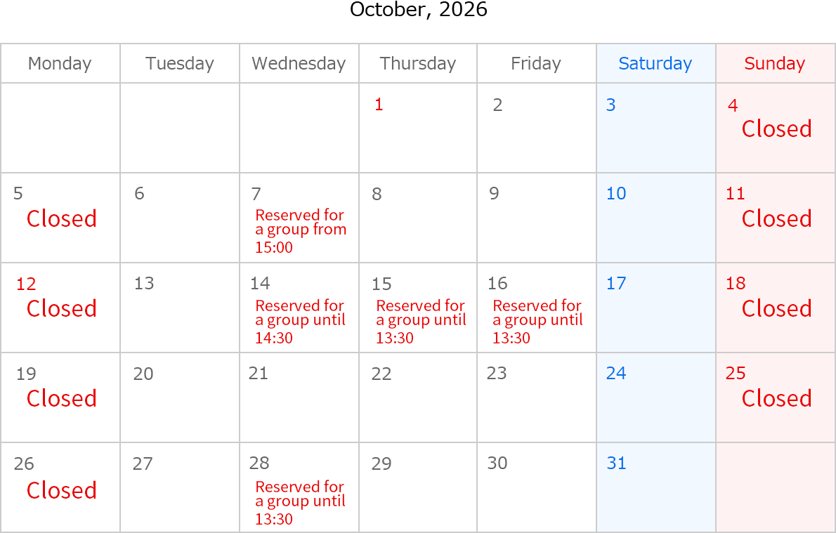 October, 2026. Closed Date: October 4,5,11,12,18,19,25 and 26.  October 7, Rserved for a group from 15：00. October 14, Rserved for a group until 14:30. October 15, Rserved for a group until 13:30. October 16, Rserved for a group until 13:30. October 28, Rserved for a group until 13:30. 