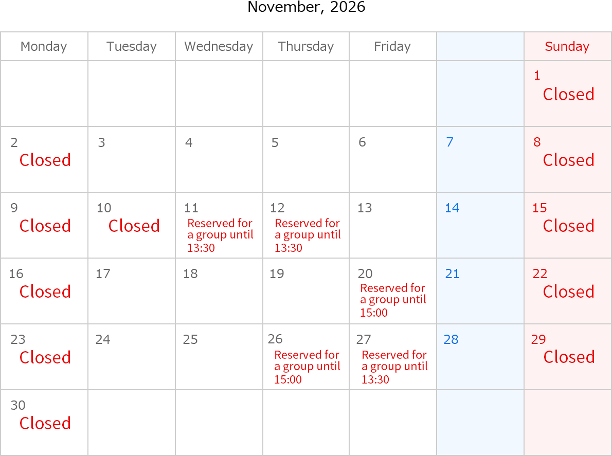 November, 2026. Closed Date: November 1,2,8,9,10,15,16,22,23,29 and 30.  November 11, Rserved for a group until 13：30. November 12, Rserved for a group until 13:30. November 20, Rserved for a group until 15:00. November 26, Rserved for a group until 15:00. November 27, Rserved for a group until 13:30. 